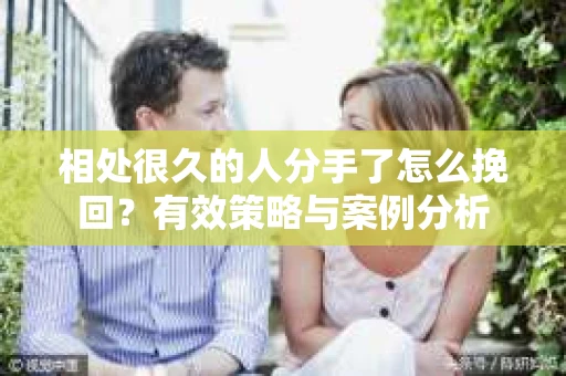 相处很久的人分手了怎么挽回？有效策略与案例分析