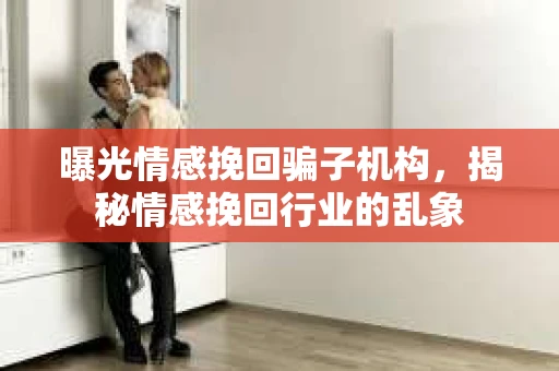 曝光情感挽回骗子机构，揭秘情感挽回行业的乱象