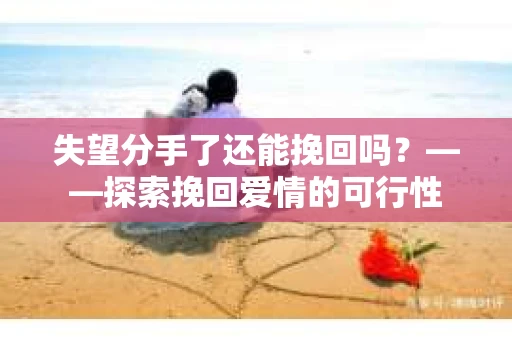 失望分手了还能挽回吗?——探索挽回爱情的可行性 失望分手了还能挽回吗?——探索挽回爱情的可行性