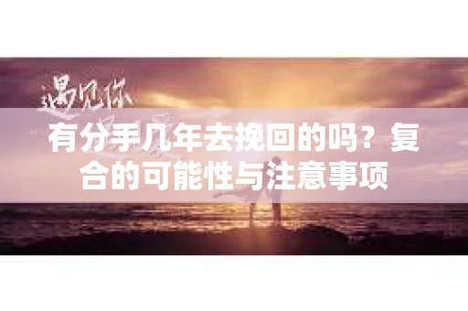 有分手几年去挽回的吗？复合的可能性与注意事项