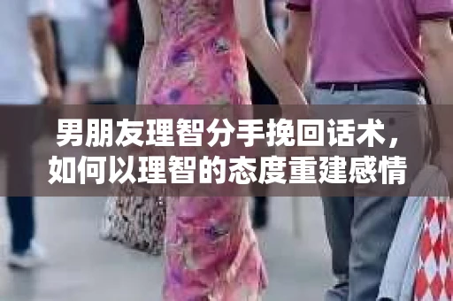 男朋友理智分手挽回话术,如何以理智的态度重建感情 男朋友理智分手挽回话术,如何以理智的态度重建感情