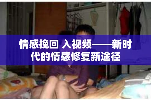情感挽回 入视频——新时代的情感修复新途径 情感挽回 入视频——新时代的情感修复新途径