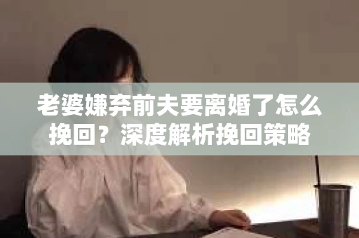 老婆嫌弃前夫要离婚了怎么挽回？深度解析挽回策略