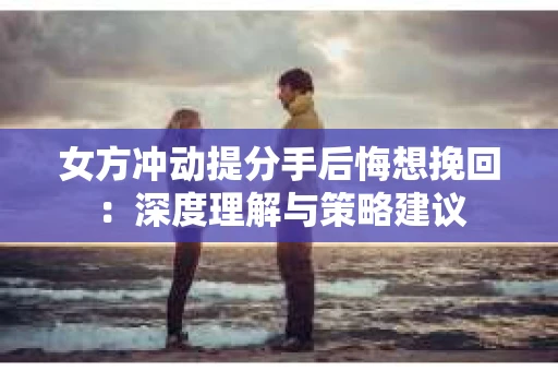 女方冲动提分手后悔想挽回：深度理解与策略建议