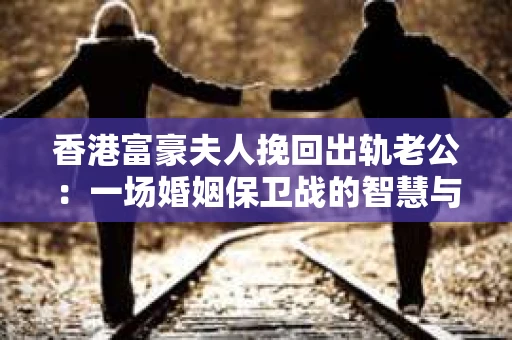 香港富豪夫人挽回出轨老公:一场婚姻保卫战的智慧与勇气 香港富豪夫人挽回出轨老公:一场婚姻保卫战的智慧与勇气