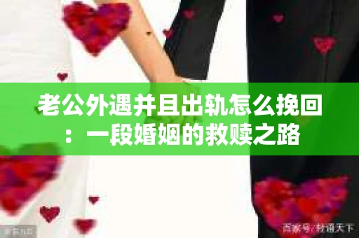 老公外遇并且出轨怎么挽回：一段婚姻的救赎之路
