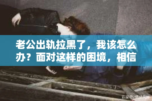 老公出轨拉黑了，我该怎么办？面对这样的困境，相信很多女性都会感到无助和痛苦。今天，我就来和大家聊聊这个问题，希望能给大家带来一些帮助。