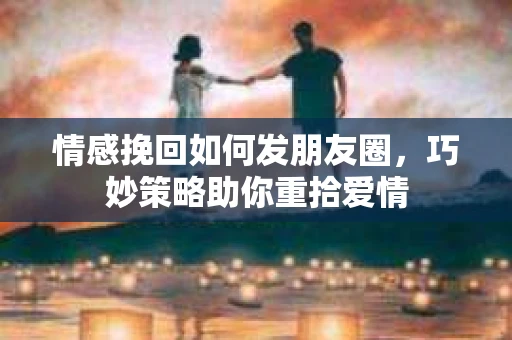 情感挽回如何发朋友圈，巧妙策略助你重拾爱情