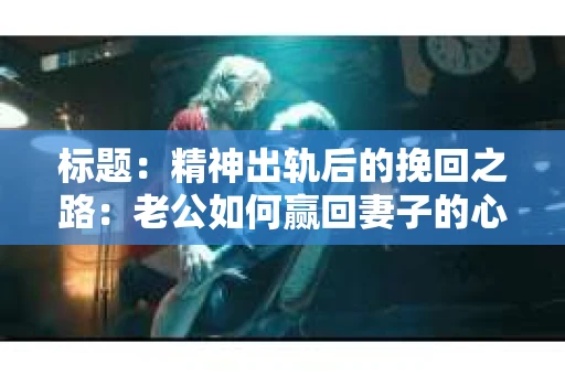 标题：精神出轨后的挽回之路：老公如何赢回妻子的心