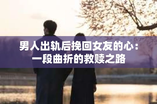 男人出轨后挽回女友的心：一段曲折的救赎之路