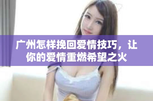 广州怎样挽回爱情技巧,让你的爱情重燃希望之火 广州怎样挽回爱情技巧,让你的爱情重燃希望之火
