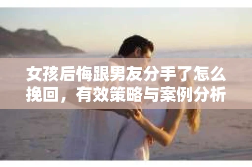 女孩后悔跟男友分手了怎么挽回，有效策略与案例分析