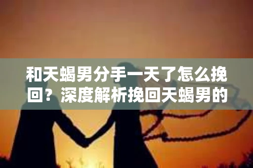 和天蝎男分手一天了怎么挽回?深度解析挽回天蝎男的策略 和天蝎男分手一天了怎么挽回?深度解析挽回天蝎男的策略