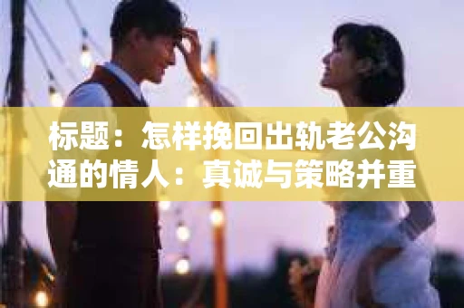 标题：怎样挽回出轨老公沟通的情人：真诚与策略并重