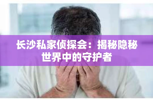 长沙私家侦探会：揭秘隐秘世界中的守护者