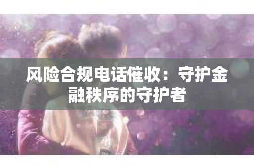 风险合规电话催收：守护金融秩序的守护者