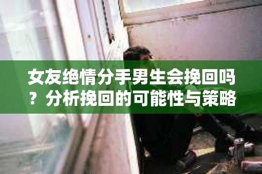 女友绝情分手男生会挽回吗？分析挽回的可能性与策略