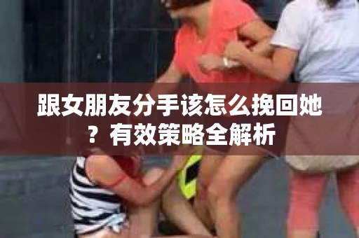 跟女朋友分手该怎么挽回她?有效策略全解析 跟女朋友分手该怎么挽回她?有效策略全解析