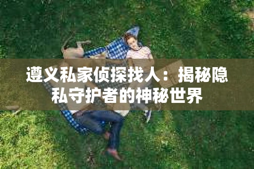 遵义私家侦探找人：揭秘隐私守护者的神秘世界