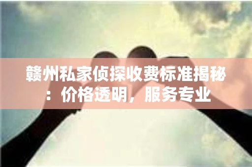 赣州私家侦探收费标准揭秘：价格透明，服务专业