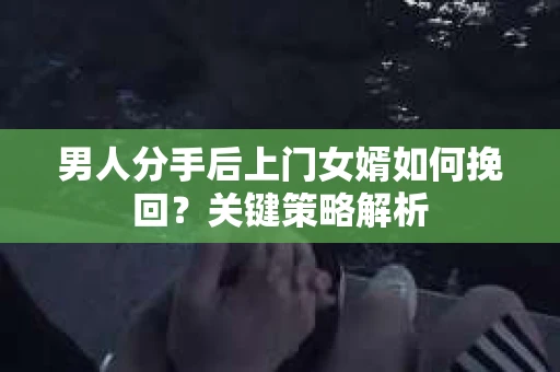男人分手后上门女婿如何挽回?关键策略解析 男人分手后上门女婿如何挽回?关键策略解析