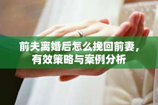 前夫离婚后怎么挽回前妻，有效策略与案例分析