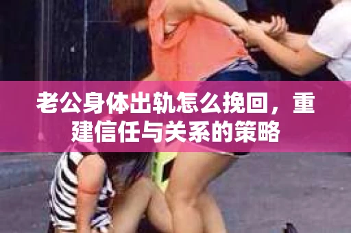 老公身体出轨怎么挽回，重建信任与关系的策略