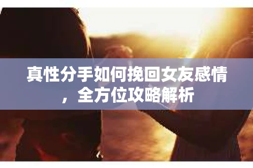 真性分手如何挽回女友感情，全方位攻略解析