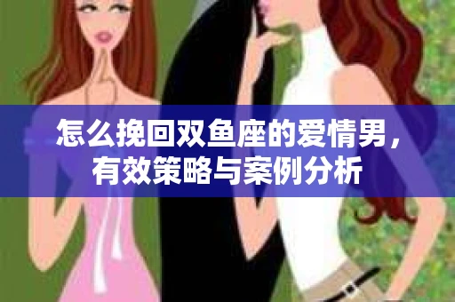 怎么挽回双鱼座的爱情男,有效策略与案例分析 怎么挽回双鱼座的爱情男,有效策略与案例分析