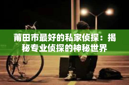 莆田市最好的私家侦探：揭秘专业侦探的神秘世界