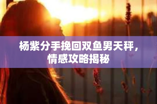杨紫分手挽回双鱼男天秤，情感攻略揭秘