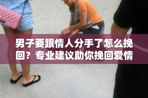 男子要跟情人分手了怎么挽回？专业建议助你挽回爱情