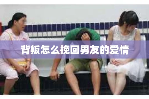 背叛怎么挽回男友的爱情 背叛怎么挽回男友的爱情