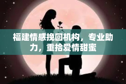 福建情感挽回机构，专业助力，重拾爱情甜蜜